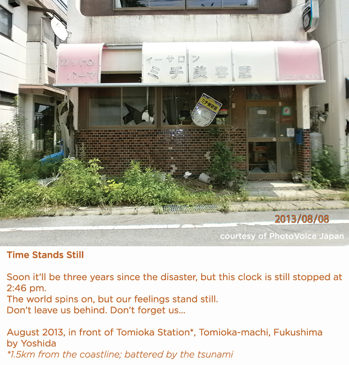 photo with text "Time Stands Still Soon it’ll be three years since the disaster, but this clock is still stopped at 2:46 pm. The world spins on, but our feelings stand still. Don’t leave us behind. Don’t forget us...  August 2013, in front of Tomioka Station*, Tomioka-machi, Fukushima  by Yoshida  *1.5km from the coastline; battered by the tsunami"